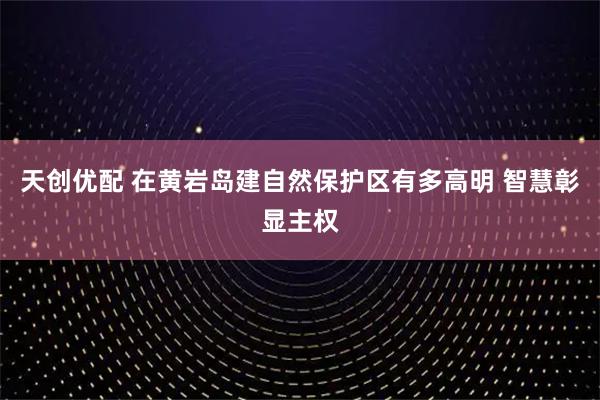 天创优配 在黄岩岛建自然保护区有多高明 智慧彰显主权