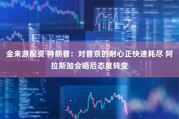金来源配资 特朗普：对普京的耐心正快速耗尽 阿拉斯加会晤后态度转变