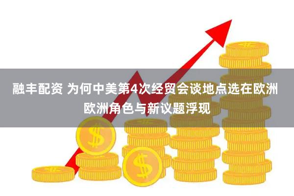 融丰配资 为何中美第4次经贸会谈地点选在欧洲 欧洲角色与新议题浮现