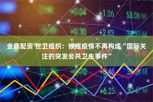 金鼎配资 世卫组织：猴痘疫情不再构成“国际关注的突发公共卫生事件”