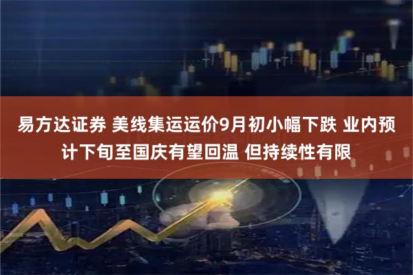 易方达证券 美线集运运价9月初小幅下跌 业内预计下旬至国庆有望回温 但持续性有限