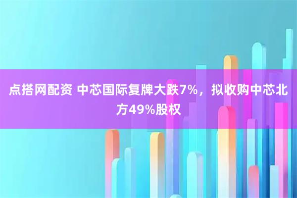 点搭网配资 中芯国际复牌大跌7%，拟收购中芯北方49%股权