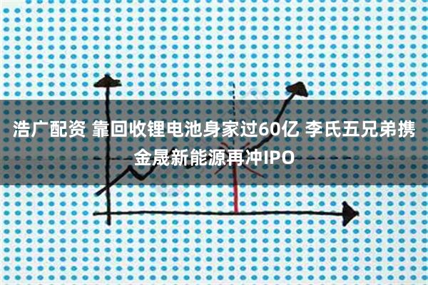 浩广配资 靠回收锂电池身家过60亿 李氏五兄弟携金晟新能源再冲IPO