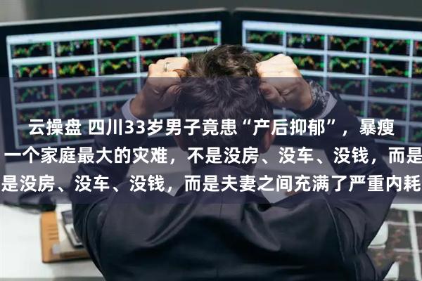 云操盘 四川33岁男子竟患“产后抑郁”，暴瘦20斤，真相触目惊心：一个家庭最大的灾难，不是没房、没车、没钱，而是夫妻之间充满了严重内耗