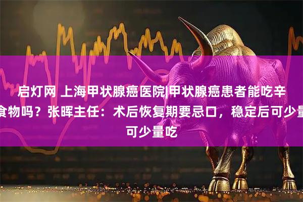 启灯网 上海甲状腺癌医院|甲状腺癌患者能吃辛辣食物吗？张晖主任：术后恢复期要忌口，稳定后可少量吃