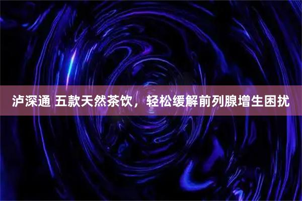 泸深通 五款天然茶饮，轻松缓解前列腺增生困扰