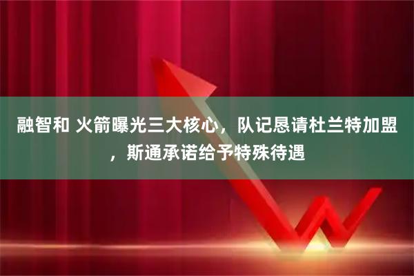 融智和 火箭曝光三大核心，队记恳请杜兰特加盟，斯通承诺给予特殊待遇