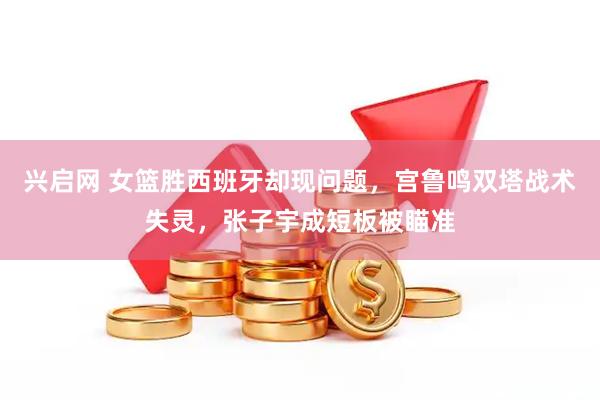 兴启网 女篮胜西班牙却现问题，宫鲁鸣双塔战术失灵，张子宇成短板被瞄准