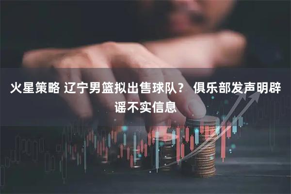 火星策略 辽宁男篮拟出售球队？ 俱乐部发声明辟谣不实信息