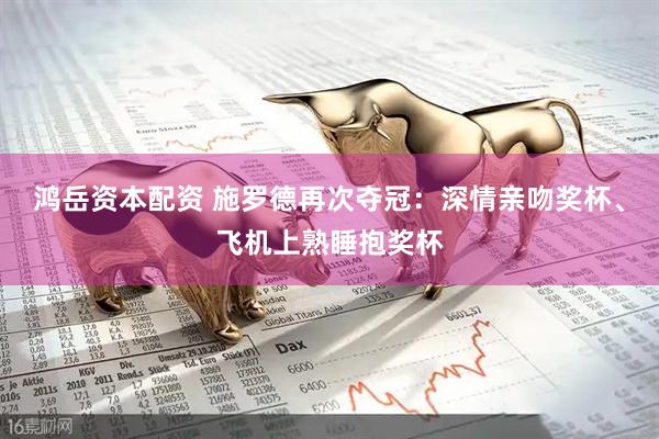 鸿岳资本配资 施罗德再次夺冠：深情亲吻奖杯、飞机上熟睡抱奖杯