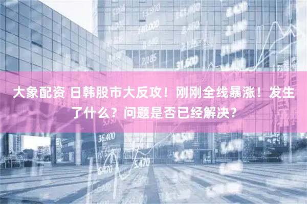 大象配资 日韩股市大反攻！刚刚全线暴涨！发生了什么？问题是否已经解决？
