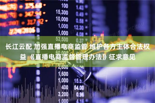 长江云配 加强直播电商监管 维护各方主体合法权益 《直播电商监督管理办法》征求意见