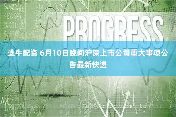 途牛配资 6月10日晚间沪深上市公司重大事项公告最新快递