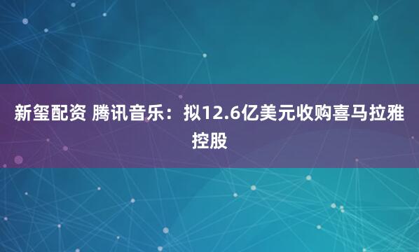 新玺配资 腾讯音乐：拟12.6亿美元收购喜马拉雅控股