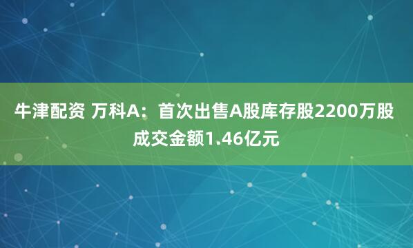 牛津配资 万科A：首次出售A股库存股2200万股 成交金额1.46亿元