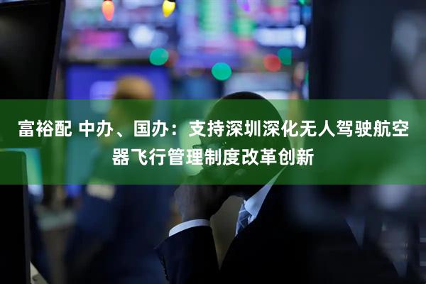 富裕配 中办、国办：支持深圳深化无人驾驶航空器飞行管理制度改革创新