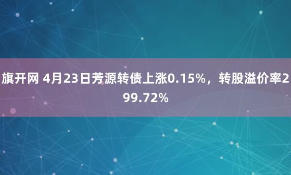 旗开网 4月23日芳源转债上涨0.15%，转股溢价率299.72%
