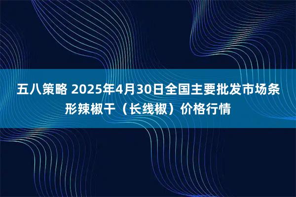 五八策略 2025年4月30日全国主要批发市场条形辣椒干（长线椒）价格行情