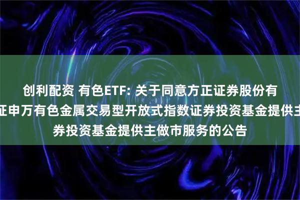 创利配资 有色ETF: 关于同意方正证券股份有限公司为南方中证申万有色金属交易型开放式指数证券投资基金提供主做市服务的公告