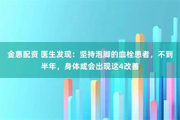 金惠配资 医生发现：坚持泡脚的血栓患者，不到半年，身体或会出现这4改善
