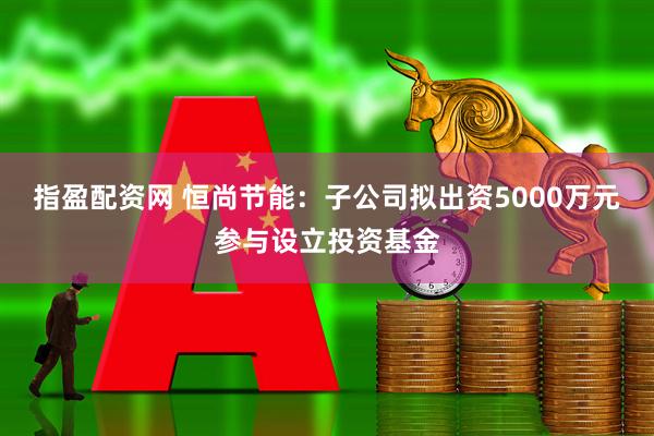 指盈配资网 恒尚节能：子公司拟出资5000万元参与设立投资基金