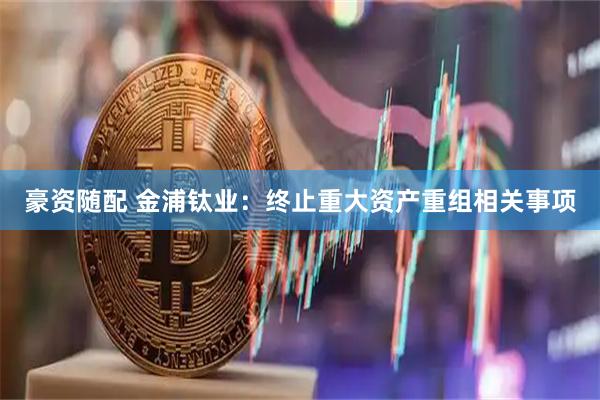 豪资随配 金浦钛业：终止重大资产重组相关事项