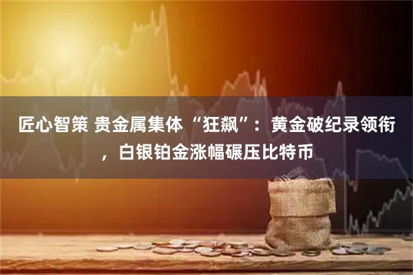 匠心智策 贵金属集体 “狂飙”：黄金破纪录领衔，白银铂金涨幅碾压比特币