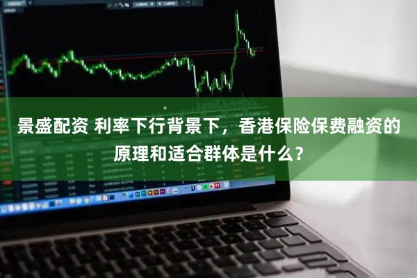 景盛配资 利率下行背景下，香港保险保费融资的原理和适合群体是什么？