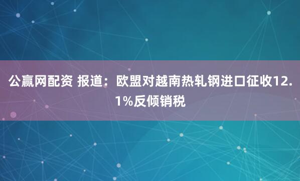 公赢网配资 报道：欧盟对越南热轧钢进口征收12.1%反倾销税