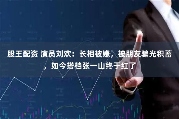 股王配资 演员刘欢：长相被嫌，被朋友骗光积蓄，如今搭档张一山终于红了