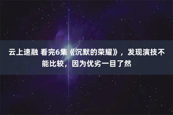 云上速融 看完6集《沉默的荣耀》，发现演技不能比较，因为优劣一目了然