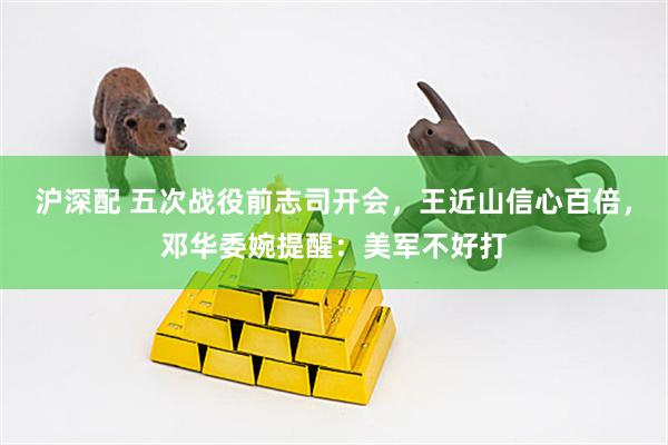 沪深配 五次战役前志司开会，王近山信心百倍，邓华委婉提醒：美军不好打