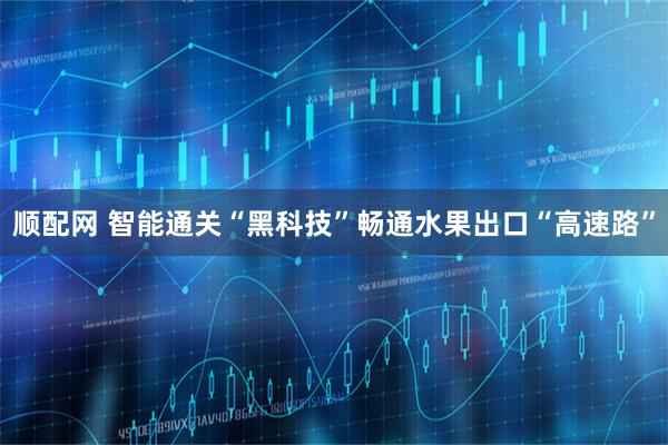 顺配网 智能通关“黑科技”畅通水果出口“高速路”