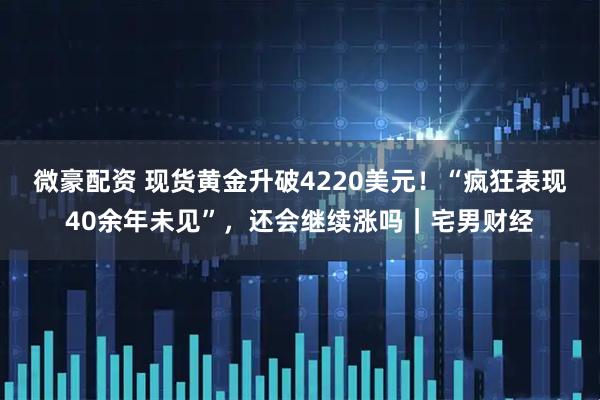 微豪配资 现货黄金升破4220美元！“疯狂表现40余年未见”，还会继续涨吗｜宅男财经