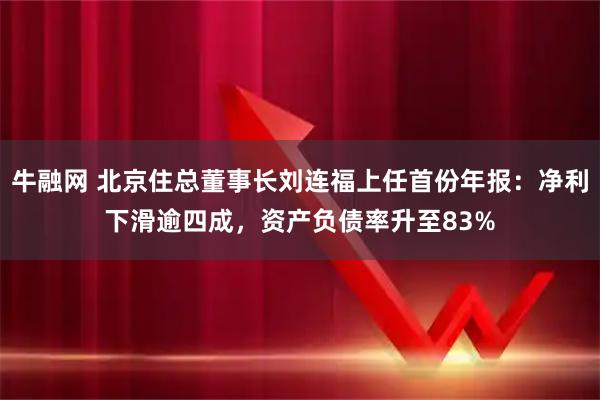 牛融网 北京住总董事长刘连福上任首份年报：净利下滑逾四成，资产负债率升至83%