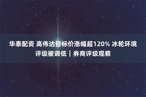 华泰配资 高伟达目标价涨幅超120% 冰轮环境评级被调低｜券商评级观察