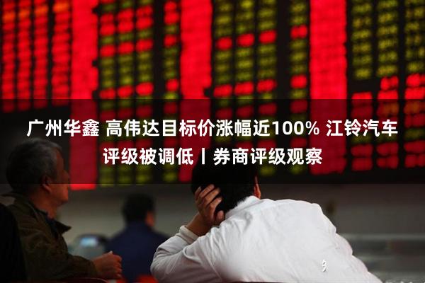 广州华鑫 高伟达目标价涨幅近100% 江铃汽车评级被调低丨券商评级观察