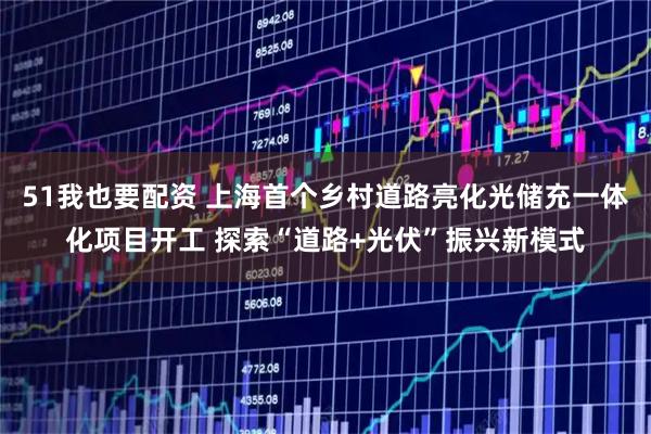 51我也要配资 上海首个乡村道路亮化光储充一体化项目开工 探索“道路+光伏”振兴新模式