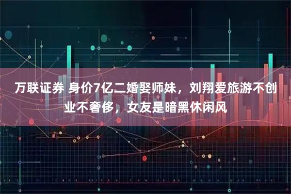 万联证券 身价7亿二婚娶师妹，刘翔爱旅游不创业不奢侈，女友是暗黑休闲风
