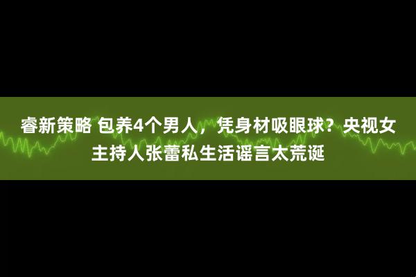 睿新策略 包养4个男人，凭身材吸眼球？央视女主持人张蕾私生活谣言太荒诞