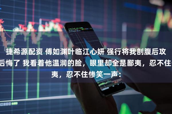 捷希源配资 傅如渊叶临江心妍 强行将我剖腹后攻略对象们后悔了 我看着他温润的脸，眼里却全是鄙夷，忍不住惨笑一声：