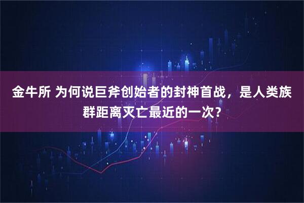 金牛所 为何说巨斧创始者的封神首战，是人类族群距离灭亡最近的一次？