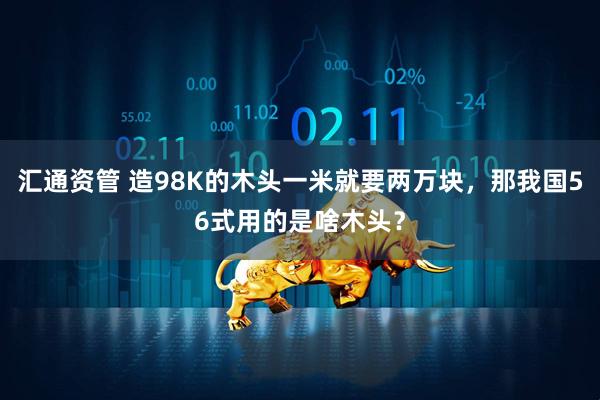 汇通资管 造98K的木头一米就要两万块，那我国56式用的是啥木头？