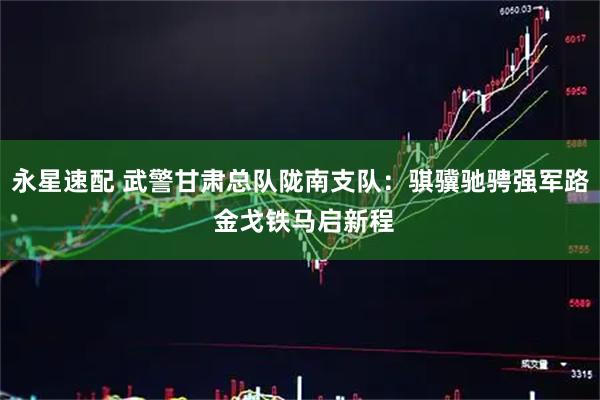 永星速配 武警甘肃总队陇南支队：骐骥驰骋强军路 金戈铁马启新程