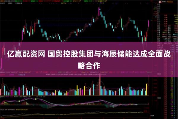 亿赢配资网 国贸控股集团与海辰储能达成全面战略合作