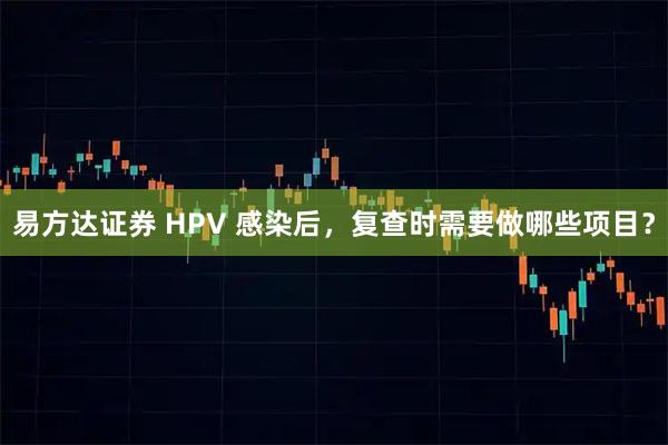 易方达证券 HPV 感染后，复查时需要做哪些项目？