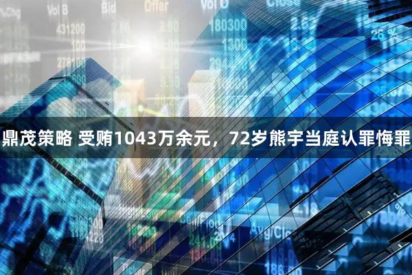 鼎茂策略 受贿1043万余元,72岁熊宇当庭认罪悔罪