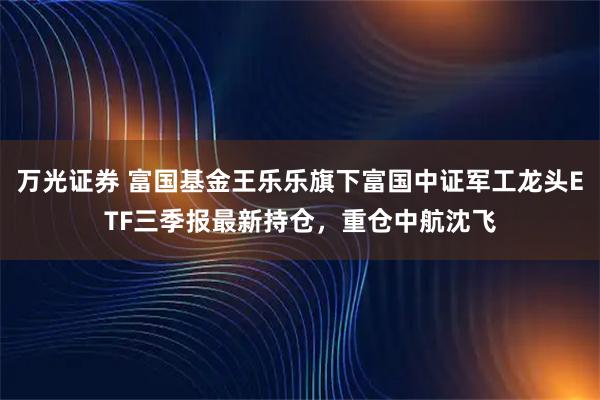 万光证券 富国基金王乐乐旗下富国中证军工龙头ETF三季报最新持仓，重仓中航沈飞