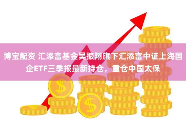 博宝配资 汇添富基金吴振翔旗下汇添富中证上海国企ETF三季报最新持仓，重仓中国太保