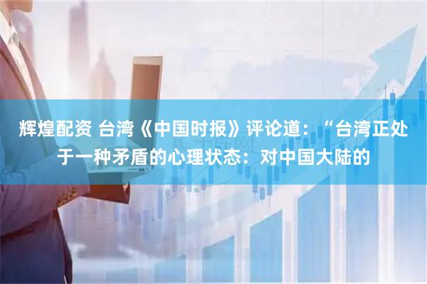 辉煌配资 台湾《中国时报》评论道：“台湾正处于一种矛盾的心理状态：对中国大陆的